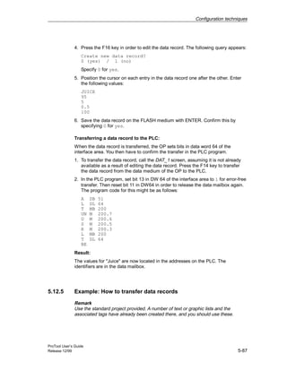 Configuration techniques
ProTool User’s Guide
Release 12/99 5-87
4. Press the F16 key in order to edit the data record. The following query appears:
Create new data record?
0 (yes) / 1 (no)
Specify 0 for yes.
5. Position the cursor on each entry in the data record one after the other. Enter
the following values:
JUICE
95
5
0.5
100
6. Save the data record on the FLASH medium with ENTER. Confirm this by
specifying 0 for yes.
Transferring a data record to the PLC:
When the data record is transferred, the OP sets bits in data word 64 of the
interface area. You then have to confirm the transfer in the PLC program.
1. To transfer the data record, call the DAT_1 screen, assuming it is not already
available as a result of editing the data record. Press the F14 key to transfer
the data record from the data medium of the OP to the PLC.
2. In the PLC program, set bit 13 in DW 64 of the interface area to 1 for error-free
transfer. Then reset bit 11 in DW64 in order to release the data mailbox again.
The program code for this might be as follows:
A DB 51
L DL 64
T MB 200
UN M 200.7
U M 200.6
S M 200.5
R M 200.3
L MB 200
T DL 64
BE
Result:
The values for "Juice" are now located in the addresses on the PLC. The
identifiers are in the data mailbox.
5.12.5 Example: How to transfer data records
Remark
Use the standard project provided. A number of text or graphic lists and the
associated tags have already been created there, and you should use these.
 