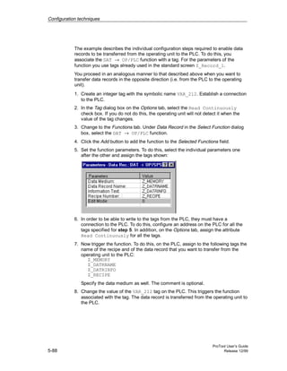 Configuration techniques
ProTool User’s Guide
5-88 Release 12/99
The example describes the individual configuration steps required to enable data
records to be transferred from the operating unit to the PLC. To do this, you
associate the DAT → OP/PLC function with a tag. For the parameters of the
function you use tags already used in the standard screen Z_Record_1.
You proceed in an analogous manner to that described above when you want to
transfer data records in the opposite direction (i.e. from the PLC to the operating
unit).
1. Create an integer tag with the symbolic name VAR_212. Establish a connection
to the PLC.
2. In the Tag dialog box on the Options tab, select the Read Continuously
check box. If you do not do this, the operating unit will not detect it when the
value of the tag changes.
3. Change to the Functions tab. Under Data Record in the Select Function dialog
box, select the DAT → OP/PLC function.
4. Click the Add button to add the function to the Selected Functions field.
5. Set the function parameters. To do this, select the individual parameters one
after the other and assign the tags shown:
6. In order to be able to write to the tags from the PLC, they must have a
connection to the PLC. To do this, configure an address on the PLC for all the
tags specified for step 5. In addition, on the Options tab, assign the attribute
Read Continuously for all the tags.
7. Now trigger the function. To do this, on the PLC, assign to the following tags the
name of the recipe and of the data record that you want to transfer from the
operating unit to the PLC:
Z_MEMORY
Z_DATRNAME
Z_DATRINFO
Z_RECIPE
Specify the data medium as well. The comment is optional.
8. Change the value of the VAR_212 tag on the PLC. This triggers the function
associated with the tag. The data record is transferred from the operating unit to
the PLC.
 