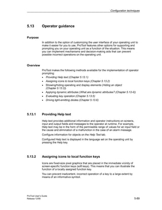 Configuration techniques
ProTool User’s Guide
Release 12/99 5-89
5.13 Operator guidance
Purpose
In addition to the option of customizing the user interface of your operating unit to
make it easier for you to use, ProTool features other options for supporting and
prompting you on your operating unit as a function of the situation. This means
you can implement mechanisms and decision-making aids that can prevent
possible incorrect operations on the operating unit.
Overview
ProTool makes the following methods available for the implementation of operator
prompting:
• Providing Help text (Chapter 5.13.1)
• Assigning icons to local function keys (Chapter 5.13.2)
• Showing/hiding operating and display elements (Hiding an object
(Chapter 5.13.3))
• Applying dynamic attributes (What are dynamic attributes? (Chapter 5.13.4))
• Evaluating key operation (Chapter 5.13.5)
• Driving light-emitting diodes (Chapter 5.13.6)
5.13.1 Providing Help text
Help text provides additional information and operator instructions on screens,
input and output fields and messages to the operator at runtime. For example,
Help text may be in the form of the permissible range of values for an input field or
the cause and elimination of a malfunction in the case of an alarm message.
Configure information for objects on the Help Text tab.
Configured Help text is displayed in the language set on the operating unit by
pressing the Help key.
5.13.2 Assigning icons to local function keys
Icons are fixed-size pixel graphics that are placed in the immediate vicinity of
screen-specific function keys (soft keys). This means that you can illustrate the
function of a locally assigned function key.
You can prevent inadvertent, incorrect operation of a key to a large extent by
means of an informative symbol.
 