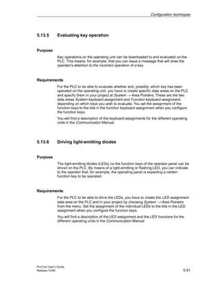 Configuration techniques
ProTool User’s Guide
Release 12/99 5-91
5.13.5 Evaluating key operation
Purpose
Key operations on the operating unit can be downloaded to and evaluated on the
PLC. This means, for example, that you can issue a message that will draw the
operator’s attention to the incorrect operation of a key.
Requirements
For the PLC to be able to evaluate whether and, possibly, which key has been
operated on the operating unit, you have to create specific data areas on the PLC
and specify them in your project at System → Area Pointers. These are the two
data areas System keyboard assignment and Function keyboard assignment,
depending on which keys you wish to evaluate. You set the assignment of the
function keys to the bits in the function keyboard assignment when you configure
the function keys.
You will find a description of the keyboard assignments for the different operating
units in the Communication Manual.
5.13.6 Driving light-emitting diodes
Purpose
The light-emitting diodes (LEDs) on the function keys of the operator panel can be
driven on the PLC. By means of a light-emitting or flashing LED, you can indicate
to the operator that, for example, the operating panel is expecting a certain
function key to be operated.
Requirements
For the PLC to be able to drive the LEDs, you have to create the LED assignment
data area on the PLC and in your project by choosing System → Area Pointers
from the menu. Set the assignment of the individual LEDs to the bits in the LED
assignment when you configure the function keys.
You will find a description of the LED assignment and the LED functions for the
different operating units in the Communication Manual.
 