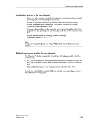 Configuration techniques
ProTool User’s Guide
Release 12/99 5-93
Logging into and out of the operating unit
• When you call a password-protected operation, the operating unit automatically
prompts you to enter an appropriate password.
In order to eliminate the possibility of those without authorization gaining
access, a password level greater than 0 should not remain active on the
operating unit for any length of time.
• If you do not do anything on the operating unit for a configured period of time
(logout time), the operating unit automatically resets the current password level
to 0.
You set the logout time by choosing System → Settings.
The system preset is 5 minutes.
Note
To log into the operating unit, use the Z_PASSWORD standard screen in your
project.
Setting the password level on the operating unit
The following PLC jobs are available for setting a defined password level on the
operating unit:
• PLC job 23 allows you to set any password level on the operating unit from the
PLC, for example in order to allow a defined user group to use the operating
unit.
• PLC job 24 allows you to reset the password level to 0 from the PLC.
You will find a list of all the possible PLC jobs with job numbers and parameters in
the ProTool online help system.
 