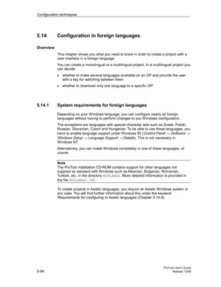 Configuration techniques
ProTool User’s Guide
5-94 Release 12/99
5.14 Configuration in foreign languages
Overview
This chapter shows you what you need to know in order to create a project with a
user interface in a foreign language.
You can create a monolingual or a multilingual project. In a multilingual project you
can decide:
• whether to make several languages available on an OP and provide the user
with a key for switching between them
• whether to download only one language to a specific OP
5.14.1 System requirements for foreign languages
Depending on your Windows language, you can configure nearly all foreign
languages without having to perform changes to you Windows configuration.
The exceptions are languages with special character sets such as Greek, Polish,
Russian, Slovenian, Czech and Hungarian. To be able to use these languages, you
have to enable language support under Windows 95 (Control Panel → Software →
Windows Setup → Language Support → Details). This is not necessary in
Windows NT.
Alternatively, you can install Windows completely in one of these languages, of
course.
Note
The ProTool installation CD-ROM contains support for other languages not
supplied as standard with Windows such as Albanian, Bulgarian, Romanian,
Turkish, etc. in the directory WINLANGS. More detailed information is provided in
the file MULLANGO.INF.
To create projects in Asiatic languages, you require an Asiatic Windows system in
any case. You will find further information about this under the keyword
Requirements for configuring in Asiatic languages (Chapter 5.14.8).
 