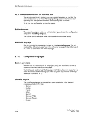 Configuration techniques
ProTool User’s Guide
5-96 Release 12/99
Up to three project languages per operating unit
You can store text for any project in as many project languages as you like. You
can even download up to three of these project languages simultaneously to an
operating unit. The operator can switch from one language to another.
To do this, you configure the function Language.
Editing language
The project language in which you edit text at any given time on the configuration
computer is the editing language.
The toolbar and the status bar show the current editing language setting.
Reference language
One of the project languages can be used as the reference language. You can
create all the different pieces of text in the reference language first and then use it
as a basis for translations into other languages.
5.14.3 Configurable languages
Basic requirements
With ProTool you can configure all languages using Latin characters, as well as
Russian and some of the Asiatic languages.
You first have to load many of the languages in Windows, however, or you have to
install Windows in a different language (refer to System requirements for foreign
languages (Chapter 5.14.1)).
Standard projects
The most frequently used languages have been preselected in the standard
projects supplied with ProTool:
• German
• English
• French
• Italian
• Spanish
• Chinese (PRC)
• Chinese (Taiwan)
• Korean
 