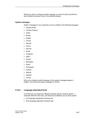 Configuration techniques
ProTool User’s Guide
Release 12/99 5-97
Should you wish to configure another language, you have to add it yourself and
also translate the pieces of text in the standard projects.
System messages
System messages for your operating unit are available in the following languages:
• Chinese (PRC)
• Chinese (Taiwan)
• Czech
• Danish
• English
• Finnish
• Flemish
• French
• German
• Greek
• Hungarian
• Italian
• Korean
• Norwegian
• Polish
• Portuguese
• Russian
• Spanish
• Swedish
• Turkish
When you configure another language, all the system messages appear in
English. You cannot edit system messages in ProTool.
5.14.4 Language dependent fonts
In ProTool you can select four different character sets by choosing System →
Character Sets from the menu, and these are available to you on every screen:
• one language independent character set
• three language dependent character sets
 