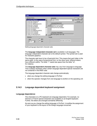 Configuration techniques
ProTool User’s Guide
5-98 Release 12/99
Setting language dependent character sets
The language independent character set is available in all languages. The
language independent character set is the default symbol. The symbol set is used
for character graphics.
The character sets have to be a fixed-pitch font. This means that each letter is the
same width. In the case of proportional font, on the other hand, different letters
have different widths: The letter ”i” needs less space than the letter "w",
for instance.
The language dependent character sets may vary from language to language.
This is always necessary when certain language dependent special characters are
not contained in the ANSI code.
The language dependent character sets change automatically:
• when you change the editing language in ProTool
• when the operator changes from one language to another on the operating unit
5.14.5 Language dependent keyboard assignment
Language dependence
The characters on a PC keyboard are language dependent. For example, no
German or French special characters are available on an English keyboard.
Further, the letters are arranged somewhat differently.
As soon as you change the editing language in ProTool, it modifies the assignment
of your keyboard to the layout of the foreign language concerned.
 
