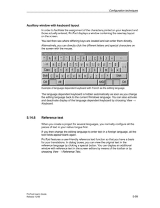 Configuration techniques
ProTool User’s Guide
Release 12/99 5-99
Auxiliary window with keyboard layout
In order to facilitate the assignment of the characters printed on your keyboard and
those actually entered, ProTool displays a window containing the new key layout
on the screen.
You can then see where differing keys are located and can enter them directly.
Alternatively, you can directly click the different letters and special characters on
the screen with the mouse.
Example of language dependent keyboard with French as the editing language
The language dependent keyboard is hidden automatically as soon as you change
the editing language back to the current Windows language. You can also activate
and deactivate display of the language dependent keyboard by choosing View →
Keyboard.
5.14.6 Reference text
When you create a project for several languages, you normally configure all the
pieces of text in your native tongue first.
If you then change the editing language to enter text in a foreign language, all the
text fields appear blank again.
ProTool features a user-friendly reference text function so that you have a basis
for your translations. In dialog boxes, you can view the original text in the
reference language by clicking a special button. You can display an additional
window with reference text in the screen editors by means of the toolbar or by
choosing View → Reference Text.
 