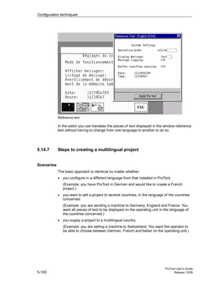 Configuration techniques
ProTool User’s Guide
5-100 Release 12/99
Reference text
In the editor you can translate the pieces of text displayed in the window reference
text without having to change from one language to another to do so.
5.14.7 Steps to creating a multilingual project
Scenarios
The basic approach is identical no matter whether:
• you configure in a different language from that installed in ProTool.
(Example: you have ProTool in German and would like to create a French
project.)
• you want to sell a project to several countries, in the language of the countries
concerned.
(Example: you are sending a machine to Germany, England and France. You
want all pieces of text to be displayed on the operating unit in the language of
the countries concerned.)
• you supply a project to a multilingual country.
(Example: you are selling a machine to Switzerland. You want the operator to
be able to choose between German, French and Italian on the operating unit.)
 