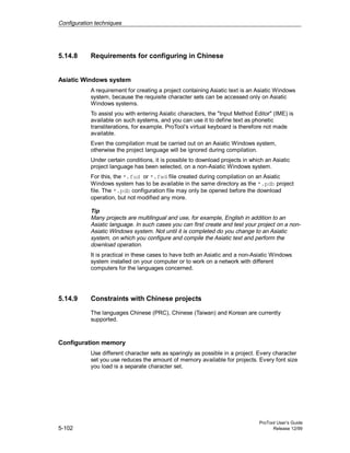Configuration techniques
ProTool User’s Guide
5-102 Release 12/99
5.14.8 Requirements for configuring in Chinese
Asiatic Windows system
A requirement for creating a project containing Asiatic text is an Asiatic Windows
system, because the requisite character sets can be accessed only on Asiatic
Windows systems.
To assist you with entering Asiatic characters, the "Input Method Editor" (IME) is
available on such systems, and you can use it to define text as phonetic
transliterations, for example. ProTool’s virtual keyboard is therefore not made
available.
Even the compilation must be carried out on an Asiatic Windows system,
otherwise the project language will be ignored during compilation.
Under certain conditions, it is possible to download projects in which an Asiatic
project language has been selected, on a non-Asiatic Windows system.
For this, the *.fud or *.fwd file created during compilation on an Asiatic
Windows system has to be available in the same directory as the *.pdb project
file. The *.pdb configuration file may only be opened before the download
operation, but not modified any more.
Tip
Many projects are multilingual and use, for example, English in addition to an
Asiatic language. In such cases you can first create and test your project on a non-
Asiatic Windows system. Not until it is completed do you change to an Asiatic
system, on which you configure and compile the Asiatic text and perform the
download operation.
It is practical in these cases to have both an Asiatic and a non-Asiatic Windows
system installed on your computer or to work on a network with different
computers for the languages concerned.
5.14.9 Constraints with Chinese projects
The languages Chinese (PRC), Chinese (Taiwan) and Korean are currently
supported.
Configuration memory
Use different character sets as sparingly as possible in a project. Every character
set you use reduces the amount of memory available for projects. Every font size
you load is a separate character set.
 