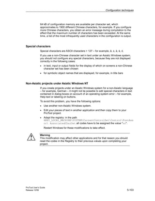 Configuration techniques
ProTool User’s Guide
Release 12/99 5-103
64 kB of configuration memory are available per character set, which
approximates to 1900 different Chinese characters, for example. If you configure
more Chinese characters, you obtain an error message during compilation to the
effect that the maximum number of characters has been exceeded. At the same
time, a list of the most infrequently used characters in the configuration is output.
Special characters
Special characters are ASCII characters > 127 – for example, ã, ±, ä, è, ó.
If you use a non-Chinese character set in text under an Asiatic Windows system,
you should not configure any special characters, because they are not displayed
correctly in the following cases:
• in text, input or output fields for the display of which on screens a non-Chinese
character set has been chosen
• for symbolic object names that are displayed, for example, in title bars
Non-Asiatic projects under Asiatic Windows NT
If you create projects under an Asiatic Windows system for a non-Asiatic language
– for example, German – it might not be possible to edit special characters in text
contained in dialog boxes on account of an operating system error – for example,
Help text or labeling on buttons.
To avoid this problem, you have the following options:
• Use another non-Asiatic Windows system.
• Edit your pieces of text in another application and then copy them to your
ProTool project.
• Adapt the registry: in the path
HKEY_LOCAL_MACHINESYSTEMCurrentControlSetControlFontAss
oc AssociatedCharSet all codes have to be assigned the value "no".
Restart Windows for these modifications to take effect.
Warning
This modification may affect other applications and for that reason you should
reset the codes in the Registry to their previous values upon completing your
project.
 