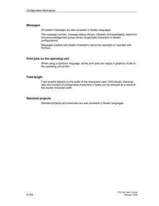Configuration techniques
ProTool User’s Guide
5-104 Release 12/99
Messages
All system messages are also available in Asiatic languages.
The message number, message status (Active, Cleared, Acknowledged), date/time
and acknowledgement group remain single-byte characters in Asiatic
configurations.
Messages created with Asiatic characters cannot be exported or imported with
ProTool.
Print jobs on the operating unit
When using a symbolic language, all the print jobs are output in graphics mode to
the operating unit printer.
Field length
Field lengths depend on the width of the characters used. With Asiatic character
sets, the number of configurable characters in fields can be reduced as a result of
the double character width.
Standard projects
Standard projects and examples are also available in Asiatic languages.
 