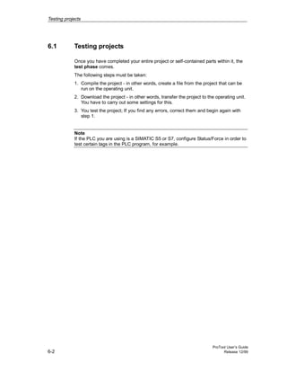 Testing projects
ProTool User’s Guide
6-2 Release 12/99
6.1 Testing projects
Once you have completed your entire project or self-contained parts within it, the
test phase comes.
The following steps must be taken:
1. Compile the project - in other words, create a file from the project that can be
run on the operating unit.
2. Download the project - in other words, transfer the project to the operating unit.
You have to carry out some settings for this.
3. You test the project; If you find any errors, correct them and begin again with
step 1.
Note
If the PLC you are using is a SIMATIC S5 or S7, configure Status/Force in order to
test certain tags in the PLC program, for example.
 