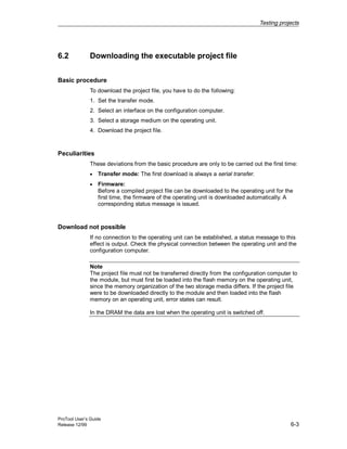 Testing projects
ProTool User’s Guide
Release 12/99 6-3
6.2 Downloading the executable project file
Basic procedure
To download the project file, you have to do the following:
1. Set the transfer mode.
2. Select an interface on the configuration computer.
3. Select a storage medium on the operating unit.
4. Download the project file.
Peculiarities
These deviations from the basic procedure are only to be carried out the first time:
• Transfer mode: The first download is always a serial transfer.
• Firmware:
Before a compiled project file can be downloaded to the operating unit for the
first time, the firmware of the operating unit is downloaded automatically. A
corresponding status message is issued.
Download not possible
If no connection to the operating unit can be established, a status message to this
effect is output. Check the physical connection between the operating unit and the
configuration computer.
Note
The project file must not be transferred directly from the configuration computer to
the module, but must first be loaded into the flash memory on the operating unit,
since the memory organization of the two storage media differs. If the project file
were to be downloaded directly to the module and then loaded into the flash
memory on an operating unit, error states can result.
In the DRAM the data are lost when the operating unit is switched off.
 