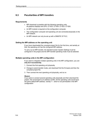 Testing projects
ProTool User’s Guide
6-4 Release 12/99
6.3 Peculiarities of MPI transfers
Requirements
• MPI download is possible with the following operating units:
all graphics displays and OP3, C7-633, C7-634, C7-623, C7-624.
• An MPI module is required on the configuration computer.
• The configuration computer and operating unit are connected physically to the
MPI network.
• An MPI network can only be set up with a SIMATIC S7 PLC.
Setting the MPI address on the operating unit
If you have downloaded the compiled project file for the first time, and serially at
that, the operating unit has the configured MPI address.
To carry out an MPI transfer, the standard screen System Settings must be
configured in the project and the MPI transfer operating mode must be selected.
Multiple operating units in the MPI configuration
If you want to integrate multiple operating units in the MPI configuration, you can
only do it successively.
1. Connect the first operating unit physically.
2. Change to serial transfer mode, and download first the firmware and then the
compiled project file.
3. Then connect the next operating unit physically, and so on.
Reason
If you were to connect several operating units physically and then download the
project, this would lead to an address conflict. All the operating units would have
the same default MPI address, namely 1– which is not permissible in the MPI
configuration.
 
