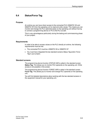 Testing projects
ProTool User’s Guide
Release 12/99 6-5
6.4 Status/Force Tag
Purpose
At runtime you can have direct access to the connected PLC (SIMATIC S5 and
SIMATIC S7) from the operating unit to read and write values. This means you can
monitor and change the PLC operands easily on the operating unit without having
to connect a programming device or PC to the PLC as well.
This is very advantageous particularly during the testing and commissioning phase
of your project.
Requirements:
In order to be able to access values on the PLC directly at runtime, the following
requirements must be met:
• The connected PLC must be a SIMATIC S5 or SIMATIC S7
• You must have integrated the two standard screens Status Tag and/or Force
Tag in your project.
Standard screens
The programming device function STATUS VAR is called in the standard screen
Status Tag. This allows you to monitor PLC operands on the operating unit. Write
access is not possible in this screen.
The programming device function FORCE VAR is called in the standard screen
Force Tag. This allows you to monitor and change PLC operands on the operating
unit.
You will find detailed descriptions about working with the two standard screens in
the equipment manual for your operating unit.
 