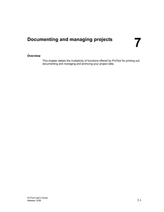 ProTool User’s Guide
Release 12/99 7-1
Documenting and managing projects
Overview
This chapter details the multiplicity of functions offered by ProTool for printing out,
documenting and managing and archiving your project data.
7
 