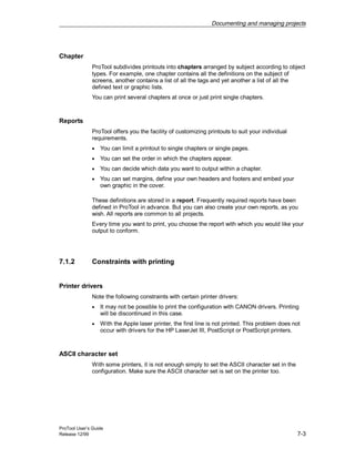 Documenting and managing projects
ProTool User’s Guide
Release 12/99 7-3
Chapter
ProTool subdivides printouts into chapters arranged by subject according to object
types. For example, one chapter contains all the definitions on the subject of
screens, another contains a list of all the tags and yet another a list of all the
defined text or graphic lists.
You can print several chapters at once or just print single chapters.
Reports
ProTool offers you the facility of customizing printouts to suit your individual
requirements.
• You can limit a printout to single chapters or single pages.
• You can set the order in which the chapters appear.
• You can decide which data you want to output within a chapter.
• You can set margins, define your own headers and footers and embed your
own graphic in the cover.
These definitions are stored in a report. Frequently required reports have been
defined in ProTool in advance. But you can also create your own reports, as you
wish. All reports are common to all projects.
Every time you want to print, you choose the report with which you would like your
output to conform.
7.1.2 Constraints with printing
Printer drivers
Note the following constraints with certain printer drivers:
• It may not be possible to print the configuration with CANON drivers. Printing
will be discontinued in this case.
• With the Apple laser printer, the first line is not printed. This problem does not
occur with drivers for the HP LaserJet III, PostScript or PostScript printers.
ASCII character set
With some printers, it is not enough simply to set the ASCII character set in the
configuration. Make sure the ASCII character set is set on the printer too.
 