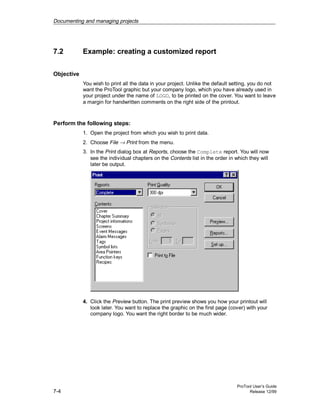 Documenting and managing projects
ProTool User’s Guide
7-4 Release 12/99
7.2 Example: creating a customized report
Objective
You wish to print all the data in your project. Unlike the default setting, you do not
want the ProTool graphic but your company logo, which you have already used in
your project under the name of LOGO, to be printed on the cover. You want to leave
a margin for handwritten comments on the right side of the printout.
Perform the following steps:
1. Open the project from which you wish to print data.
2. Choose File → Print from the menu.
3. In the Print dialog box at Reports, choose the Complete report. You will now
see the individual chapters on the Contents list in the order in which they will
later be output.
4. Click the Preview button. The print preview shows you how your printout will
look later. You want to replace the graphic on the first page (cover) with your
company logo. You want the right border to be much wider.
 