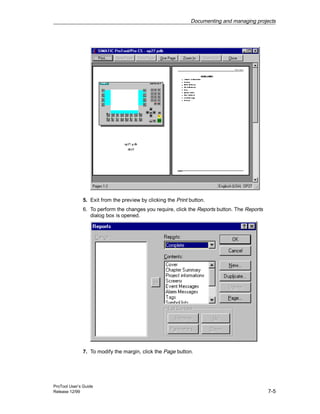 Documenting and managing projects
ProTool User’s Guide
Release 12/99 7-5
5. Exit from the preview by clicking the Print button.
6. To perform the changes you require, click the Reports button. The Reports
dialog box is opened.
7. To modify the margin, click the Page button.
 