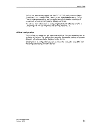 Introduction
ProTool User’s Guide
Release 12/99 2-3
ProTool can also be integrated in the SIMATIC STEP 7 configuration software,
thus allowing you to select STEP 7 symbols and data blocks as tags in ProTool.
This not only saves you time and money but also eliminates the possibility of
errors made when entering the same data several times.
You will find more information on configuring ProTool with SIMATIC STEP 7 at
Configuring with ProTool integrated in STEP 7 (Chapter 3.3.1).
Offline configuration
With ProTool you create and edit your projects offline. The device need not yet be
available at this time. The configuration computer displays the configured process
data as it will subsequently be displayed on the device.
On completion of configuration you can download the executable project file from
the configuration computer to the device.
 