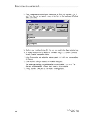 Documenting and managing projects
ProTool User’s Guide
7-6 Release 12/99
8. Enter the value you require for the right border at Right - for example, 3 for 3
cm. If you like, you can specify a piece of text here for the headers and footers
at the same time.
9. Confirm your input by clicking OK. You a re now back in the Reports dialog box.
10.To modify the definition for the cover, select the entry Cover on the Contents
list and click the Parameters button.
11.In the Cover dialog box, select the graphic called LOGO with your company logo
at Graphic.
12.Click OK twice until you are back in the Print dialog box.
You have now modified the definitions for the report called Complete. The
changes will be available in future when you print other projects.
13.Finally, click the OK button to activate the printing process.
 