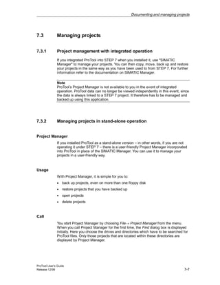Documenting and managing projects
ProTool User’s Guide
Release 12/99 7-7
7.3 Managing projects
7.3.1 Project management with integrated operation
If you integrated ProTool into STEP 7 when you installed it, use "SIMATIC
Manager" to manage your projects. You can then copy, move, back up and restore
your projects in the same way as you have been used to from STEP 7. For further
information refer to the documentation on SIMATIC Manager.
Note
ProTool’s Project Manager is not available to you in the event of integrated
operation. ProTool data can no longer be viewed independently in this event, since
the data is always linked to a STEP 7 project. It therefore has to be managed and
backed up using this application.
7.3.2 Managing projects in stand-alone operation
Project Manager
If you installed ProTool as a stand-alone version – in other words, if you are not
operating it under STEP 7 – there is a user-friendly Project Manager incorporated
into ProTool in place of the SIMATIC Manager. You can use it to manage your
projects in a user-friendly way.
Usage
With Project Manager, it is simple for you to:
• back up projects, even on more than one floppy disk
• restore projects that you have backed up
• open projects
• delete projects
Call
You start Project Manager by choosing File→ Project Manager from the menu.
When you call Project Manager for the first time, the Find dialog box is displayed
initially. Here you choose the drives and directories which have to be searched for
ProTool files. Only those projects that are located within these directories are
displayed by Project Manager.
 
