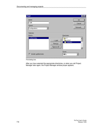 Documenting and managing projects
ProTool User’s Guide
7-8 Release 12/99
Find dialog box
After you have selected the appropriate directories, or when you call Project
Manager later again, the Project Manager window proper appears.
 