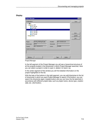 Documenting and managing projects
ProTool User’s Guide
Release 12/99 7-9
Display
Project Manager
In the left segment of the Project Manager you will see a hierarchical structure of
all the projects located in the directories in which Project Manager searched. Here
you can select a project in order to open it, delete it or back it up.
In the center segment of the window you will find detailed information on the
project highlighted on the list.
With the help of the buttons in the right segment, you can add directories to the list
of directories in which you want Project Manager to search (Find button), you can
search the directories again (Update button) and you can have the list searched in
accordance with different project data, such as project name, device type, creation
date, etc. (Sort button).
 