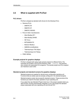 Introduction
ProTool User’s Guide
2-4 Release 12/99
2.2 What is supplied with ProTool
PLC drivers
ProTool is shipped as standard with drivers for the following PLCs:
• Siemens PLCs
− SIMATIC S5
− SIMATIC S7
− SIMATIC 500/505
• PLCs of other manufacturers
− Allen-Bradley DF1
− Allen-Bradley DH485
− GE Fanuc
− MITSUBISHI FX
− Modicon Modbus
− OMRON (Link/Multilink)
− Telemecanique TSX Adjust
− Telemecanique Uni-Telway
• FREE SERIAL
Example projects for graphics displays
ProTool is shipped with ready-made sample projects for different PLCs. The
examples are located in the ProTool directory under ..SAMPLES. The directory
also contains the associated PLC programs. The sample project and PLC program
are matched to each other.
Standard projects and standard screens for graphics displays
Standard projects are supplied for almost every configurable operating unit.
Functions that are widely used are already configured in the standard projects.
Standard projects contain device-specific standard screens. These provide all the
functions you need for the basic operation of your operating unit.
If you select the Use Standard Project check box in the project assistant when you
start ProTool, ProTool automatically integrates in your new project the standard
project associated with your operating unit and the set PLC.
 