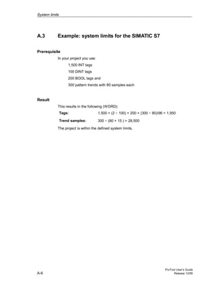 System limits
ProTool User’s Guide
A-6 Release 12/99
A.3 Example: system limits for the SIMATIC S7
Prerequisite
In your project you use:
1,500 INT tags
100 DINT tags
200 BOOL tags and
300 pattern trends with 80 samples each
Result
This results in the following (WORD):
Tags: 1,500 + (2 × 100) + 200 + (300 × 80)/96 = 1,950
Trend samples: 300 × (80 + 15 ) = 28,500
The project is within the defined system limits.
 