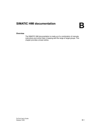 ProTool User’s Guide
Release 12/99 B-1
SIMATIC HMI documentation
Overview
The SIMATIC HMI documentation is made up of a combination of manuals,
instructions and online Help in keeping with the range of target groups. This
chapter provides a broad outline.
B
 