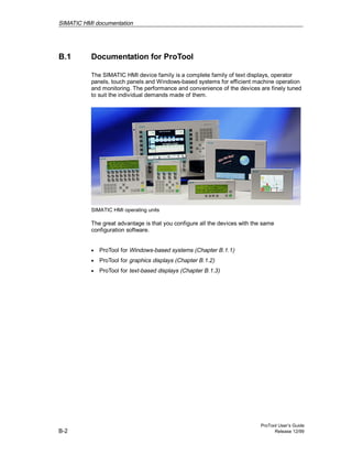 SIMATIC HMI documentation
ProTool User’s Guide
B-2 Release 12/99
B.1 Documentation for ProTool
The SIMATIC HMI device family is a complete family of text displays, operator
panels, touch panels and Windows-based systems for efficient machine operation
and monitoring. The performance and convenience of the devices are finely tuned
to suit the individual demands made of them.
SIMATIC HMI operating units
The great advantage is that you configure all the devices with the same
configuration software.
• ProTool for Windows-based systems (Chapter B.1.1)
• ProTool for graphics displays (Chapter B.1.2)
• ProTool for text-based displays (Chapter B.1.3)
 