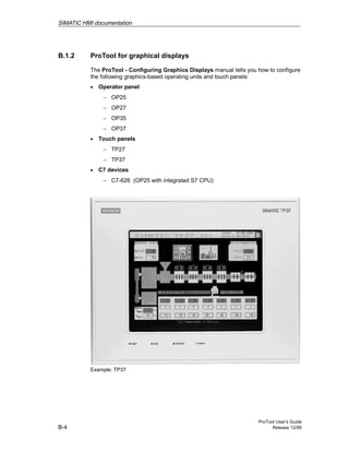 SIMATIC HMI documentation
ProTool User’s Guide
B-4 Release 12/99
B.1.2 ProTool for graphical displays
The ProTool - Configuring Graphics Displays manual tells you how to configure
the following graphics-based operating units and touch panels:
• Operator panel
− OP25
− OP27
− OP35
− OP37
• Touch panels
− TP27
− TP37
• C7 devices
− C7-626 (OP25 with integrated S7 CPU)
Example: TP37
 