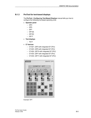 SIMATIC HMI documentation
ProTool User’s Guide
Release 12/99 B-5
B.1.3 ProTool for text-based displays
The ProTool - Configuring Text-Based Displays manual tells you how to
configure the following line-based operating units:
• Operator panel
− OP3
− OP5
− OP7
− OP15A
− OP15C
− OP17
• Text displays
− TD17
• C7 devices
− C7-621 (OP3 with integrated S7 CPU)
− C7-623 (OP5 with integrated S7 CPU)
− C7-624 (OP15 with integrated S7 CPU)
− C7-633 (OP7 with integrated S7 CPU)
− C7-634 (OP17 with integrated S7 CPU)
Example: OP7
 