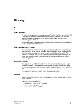 ProTool User’s Guide
Release 12/99 D-1
Glossary
A
Acknowledge
By acknowledging an alarm message, you confirm that you have taken notice of it.
Thereafter the message is no longer displayed on the operating unit. You can
acknowledge alarm messages on the operating unit or you can have then
acknowledged by the PLC.
If you assign alarm messages to acknowledgement groups, you can acknowledge
several messages simultaneously.
Acknowledgement groups
You can assign several alarm messages to an acknowledgement group when you
are configuring. When the first message is acknowledged, all the other messages
in the same acknowledgement group are acknowledged simultaneously. This
means, for example, that you can acknowledge alarm messages referring to the
cause of a malfunction and to all consequential malfunctions together (group
acknowledgement).
Acquisition cycle
The acquisition cycle determines the time interval in which the value of a tag is
updated by the PLC. With a zero acquisition time, the tag is updated only when
screens, messages and recipes containing that tag are displayed on the operating
unit.
The acquisition cycle is a multiple of the standard clock pulse.
Actions
Actions are components of a unit. Their purpose within the process is to control a
single actuator.
In program terms, an action is
• a network in a LAD/CSF/STL program
• a step in a S7-GRAPH program
 