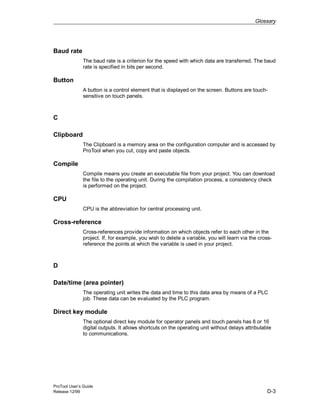 Glossary
ProTool User’s Guide
Release 12/99 D-3
Baud rate
The baud rate is a criterion for the speed with which data are transferred. The baud
rate is specified in bits per second.
Button
A button is a control element that is displayed on the screen. Buttons are touch-
sensitive on touch panels.
C
Clipboard
The Clipboard is a memory area on the configuration computer and is accessed by
ProTool when you cut, copy and paste objects.
Compile
Compile means you create an executable file from your project. You can download
the file to the operating unit. During the compilation process, a consistency check
is performed on the project.
CPU
CPU is the abbreviation for central processing unit.
Cross-reference
Cross-references provide information on which objects refer to each other in the
project. If, for example, you wish to delete a variable, you will learn via the cross-
reference the points at which the variable is used in your project.
D
Date/time (area pointer)
The operating unit writes the data and time to this data area by means of a PLC
job. These data can be evaluated by the PLC program.
Direct key module
The optional direct key module for operator panels and touch panels has 8 or 16
digital outputs. It allows shortcuts on the operating unit without delays attributable
to communications.
 