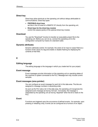 Glossary
ProTool User’s Guide
D-4 Release 12/99
Direct key
Direct keys allow shortcuts on the operating unit without delays attributable to
communications. Direct key types
• PROFIBUS direct keys
set bits in the I/O area of a SIMATIC S7 directly from the operating unit.
• Direct keys for the direct key module
control the outputs (ports) of the optional direct key module.
Download
You use the "Download" function to transfer an executable project file to the
operating unit. Before you can do so, connect the operating unit to the
configuration computer by means of a standard cable.
Dynamic attributes
Dynamic attributes control, for example, the colors of an input or output field as a
function of the value of a tag and enable or disable flashing for displaying the
contents of that field.
E
Editing language
The editing language is the language in which you create text for your project.
Event message
Event messages provide information on the operating unit on operating states of
the machine or system connected to the PLC. Message text may include current
samples.
Event messages (area pointer)
You can configure an event message for each bit in this data area. The bits are
assigned to message numbers in ascending order.
As soon as the PLC sets a bit in this data area, the operating unit recognizes the
assigned event message as having "arrived“. Conversely, the message is
interpreted by the operating unit as having "departed" when the bit is reset on the
PLC.
Event
Functions are triggered upon the occurrence of defined events - for example, upon
pressing or releasing a key. Events can be configured as a function of an object.
 