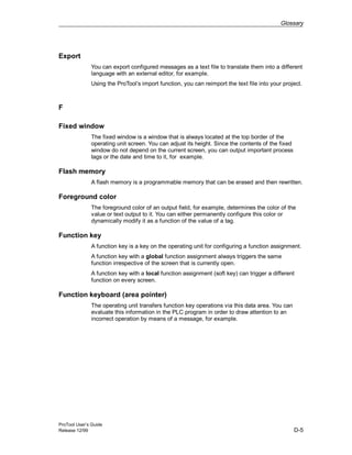 Glossary
ProTool User’s Guide
Release 12/99 D-5
Export
You can export configured messages as a text file to translate them into a different
language with an external editor, for example.
Using the ProTool’s import function, you can reimport the text file into your project.
F
Fixed window
The fixed window is a window that is always located at the top border of the
operating unit screen. You can adjust its height. Since the contents of the fixed
window do not depend on the current screen, you can output important process
tags or the date and time to it, for example.
Flash memory
A flash memory is a programmable memory that can be erased and then rewritten.
Foreground color
The foreground color of an output field, for example, determines the color of the
value or text output to it. You can either permanently configure this color or
dynamically modify it as a function of the value of a tag.
Function key
A function key is a key on the operating unit for configuring a function assignment.
A function key with a global function assignment always triggers the same
function irrespective of the screen that is currently open.
A function key with a local function assignment (soft key) can trigger a different
function on every screen.
Function keyboard (area pointer)
The operating unit transfers function key operations via this data area. You can
evaluate this information in the PLC program in order to draw attention to an
incorrect operation by means of a message, for example.
 