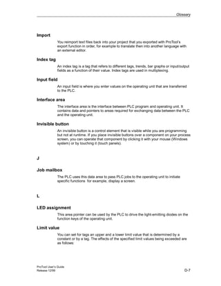 Glossary
ProTool User’s Guide
Release 12/99 D-7
Import
You reimport text files back into your project that you exported with ProTool’s
export function in order, for example to translate then into another language with
an external editor.
Index tag
An index tag is a tag that refers to different tags, trends, bar graphs or input/output
fields as a function of their value. Index tags are used in multiplexing.
Input field
An input field is where you enter values on the operating unit that are transferred
to the PLC.
Interface area
The interface area is the interface between PLC program and operating unit. It
contains data and pointers to areas required for exchanging data between the PLC
and the operating unit.
Invisible button
An invisible button is a control element that is visible while you are programming
but not at runtime. If you place invisible buttons over a component on your process
screen, you can operate that component by clicking it with your mouse (Windows
system) or by touching it (touch panels).
J
Job mailbox
The PLC uses this data area to pass PLC jobs to the operating unit to initiate
specific functions for example, display a screen.
L
LED assignment
This area pointer can be used by the PLC to drive the light-emitting diodes on the
function keys of the operating unit.
Limit value
You can set for tags an upper and a lower limit value that is determined by a
constant or by a tag. The effects of the specified limit values being exceeded are
as follows:
 