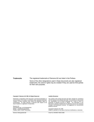 Copyright © Siemens AG 1999. All Rights Reserved.
Distribution or duplication of this document, commercial exploitation or
communication of its content is prohibited unless expressly authorised.
Violation of these conditions shall render the perpetrator liable for
compensation. All rights reserved in particular with respect to the
issue of patents or registration of trademarks.
Siemens AG
Automatisierungs- und Antriebstechnik
Bedien- u. Beobachtungssysteme
Postfach 4848, D-90327 Nuremberg
Liability Disclaimer
The content of the printed document has been checked for consistency
with the hardware and software described. The possibility of inaccuracies
can nevertheless not be entirely eradicated as a result of which no
guarantee of absolute accuracy is offered. The information in this
document is regularly checked and any alterations found to be necessary
included in the subsequent revisions. All suggestions for improvements
gratefully received.
Copyright © Siemens AG 1999
Subject to alteration on the basis of technical modifications or advances.
Siemens Aktiengesellschaft Order No. 6AV6594-1BA05-2AB0
Trademarks The registered trademarks of Siemens AG are listed in the Preface.
Some of the other designations used in these documents are also registered
trademarks; the owner’s rights may be violated if they are used be third parties
for their own purposes.
 
