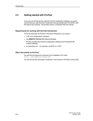 Introduction
ProTool User’s Guide
2-6 Release 12/99
2.3 Getting started with ProTool
If you are not all that familiar with the ProTool visualization software, we would
recommend you read this brief introduction and get started with ProTool/Pro with
the help of the example. The printed version is enclosed with this manual.
Requirements for working with the brief introduction
To do the exercises for ProTool in this brief introduction, you require
• a PC as a configuration computer
• the SIMATIC ProTool 5.2 software package
ProTool includes the ProTool configuration software and ProTool/Pro RT
runtime software.
• an operating unit - for example, an OP27 or a TP37.
Other documents on ProTool
You will find the electronic manuals on the installation CD under:
Docs..UsersManual_Graph.pdf
You can find all the information contained in this manual in ProTool’s online Help.
 