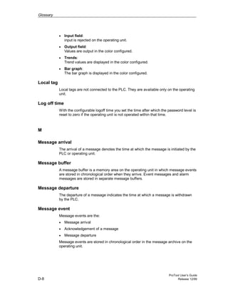 Glossary
ProTool User’s Guide
D-8 Release 12/99
• Input field:
input is rejected on the operating unit.
• Output field:
Values are output in the color configured.
• Trends:
Trend values are displayed in the color configured.
• Bar graph:
The bar graph is displayed in the color configured.
Local tag
Local tags are not connected to the PLC. They are available only on the operating
unit.
Log off time
With the configurable logoff time you set the time after which the password level is
reset to zero if the operating unit is not operated within that time.
M
Message arrival
The arrival of a message denotes the time at which the message is initiated by the
PLC or operating unit.
Message buffer
A message buffer is a memory area on the operating unit in which message events
are stored in chronological order when they arrive. Event messages and alarm
messages are stored in separate message buffers.
Message departure
The departure of a message indicates the time at which a message is withdrawn
by the PLC.
Message event
Message events are the:
• Message arrival
• Acknowledgement of a message
• Message departure
Message events are stored in chronological order in the message archive on the
operating unit.
 