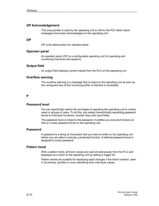Glossary
ProTool User’s Guide
D-10 Release 12/99
OP Acknowledgement
This area pointer is used by the operating unit to inform the PLC which alarm
messages have been acknowledged on the operating unit.
OP
OP is the abbreviation for operator panel.
Operator panel
An operator panel (OP) is a configurable operating unit for operating and
monitoring machines and systems.
Output field
An output field displays current values from the PLC on the operating unit.
Overflow warning
The overflow warning is a message that is output to the operating unit as soon as
the configured size of the remaining buffer is reached or exceeded.
P
Password level
You can specifically restrict the privileges of operating the operating unit to certain
users or groups of users. To do this, you assign hierarchically ascending password
levels to individual functions, function keys and input fields.
The password level is linked to the password. It entitles you execute functions at
that or a lower password level on the operating unit.
Password
A password is a string of characters that you have to enter on the operating unit
before you are able to execute a protected function. A defined password level is
assigned to every password.
Pattern trend
With a pattern trend, all trend values are read simultaneously from the PLC and
displayed as a trend on the operating unit by setting a trigger bit.
Pattern trends are suitable for displaying rapid changes if the trend variation, seen
in its entirety, (profile) is more interesting than individual values.
 