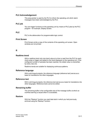 Glossary
ProTool User’s Guide
Release 12/99 D-11
PLC Acknowledgement
This area pointer is used by the PLC to inform the operating unit which alarm
messages have been acknowledged by the PLC.
PLC job
You can trigger functions on the operating unit by means of PLC jobs by the PLC
program - for example, Display Screen.
PLC
PLC is the abbreviation for programmable logic control.
Print Screen
Print Screen prints a copy of the contents of the operating unit screen. Open
windows are not printed.
R
Realtime trend
With a realtime trend only one trend value at a time is read from the PLC for each
clock pulse or trigger and added to the trend displayed on the operating unit. If the
configured number of samples has been reached, the oldest value is overwritten
by every new one.
Realtime trends are suitable for displaying continuous patterns.
Reference language
With multi-lingual projects, the reference language (reference text) serves as a
basis for translations into other languages.
Reference text
With multi-lingual projects, the reference text serves as a basis for translations into
other languages. Reference texts cannot be edited.
Remaining buffer
The remaining buffer is the configurable size of the message buffer at which an
overflow warning is issued when it is exceeded.
Restore
With the "Restore“ function you read data back in which you had previously
archived using the "Backup“ function.
 
