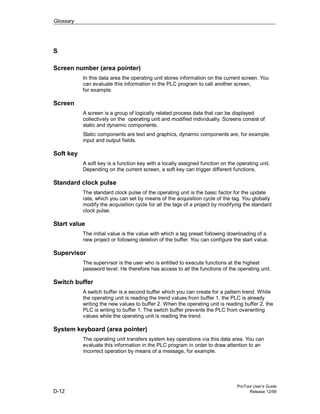 Glossary
ProTool User’s Guide
D-12 Release 12/99
S
Screen number (area pointer)
In this data area the operating unit stores information on the current screen. You
can evaluate this information in the PLC program to call another screen,
for example.
Screen
A screen is a group of logically related process data that can be displayed
collectively on the operating unit and modified individually. Screens consist of
static and dynamic components.
Static components are text and graphics, dynamic components are, for example,
input and output fields.
Soft key
A soft key is a function key with a locally assigned function on the operating unit.
Depending on the current screen, a soft key can trigger different functions.
Standard clock pulse
The standard clock pulse of the operating unit is the basic factor for the update
rate, which you can set by means of the acquisition cycle of the tag. You globally
modify the acquisition cycle for all the tags of a project by modifying the standard
clock pulse.
Start value
The initial value is the value with which a tag preset following downloading of a
new project or following deletion of the buffer. You can configure the start value.
Supervisor
The supervisor is the user who is entitled to execute functions at the highest
password level. He therefore has access to all the functions of the operating unit.
Switch buffer
A switch buffer is a second buffer which you can create for a pattern trend. While
the operating unit is reading the trend values from buffer 1, the PLC is already
writing the new values to buffer 2. When the operating unit is reading buffer 2, the
PLC is writing to buffer 1. The switch buffer prevents the PLC from overwriting
values while the operating unit is reading the trend.
System keyboard (area pointer)
The operating unit transfers system key operations via this data area. You can
evaluate this information in the PLC program in order to draw attention to an
incorrect operation by means of a message, for example.
 