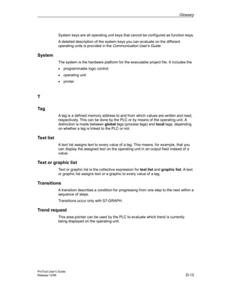 Glossary
ProTool User’s Guide
Release 12/99 D-13
System keys are all operating unit keys that cannot be configured as function keys.
A detailed description of the system keys you can evaluate on the different
operating units is provided in the Communication User’s Guide.
System
The system is the hardware platform for the executable project file. It includes the
• programmable logic control
• operating unit
• printer
T
Tag
A tag is a defined memory address to and from which values are written and read,
respectively. This can be done by the PLC or by means of the operating unit. A
distinction is made between global tags (process tags) and local tags, depending
on whether a tag is linked to the PLC or not.
Text list
A text list assigns text to every value of a tag. This means, for example, that you
can display the assigned text on the operating unit in an output field instead of a
value.
Text or graphic list
Text or graphic list is the collective expression for text list and graphic list. A text
or graphic list assigns text or a graphic to every value of a tag.
Transitions
A transition describes a condition for progressing from one step to the next within a
sequence of steps.
Transitions occur only with S7-GRAPH.
Trend request
This area pointer can be used by the PLC to evaluate which trend is currently
being displayed on the operating unit.
 