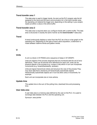 Glossary
ProTool User’s Guide
D-14 Release 12/99
Trend transfer area 1
This data area is used to trigger trends. As soon as the PLC program sets the bit
assigned to the trend and the trend communication bit in the trend transfer area,
the operating unit detects the trigger and, depending on the setting in your project,
reads out either a value or the entire buffer.
Trend transfer area 2
This data area is required when you configure trends with a switch buffer. The data
area is structured in exactly the same manner as the trend transfer 1 data area.
Trend
A trend continuously displays a value from the PLC as a line or a bar graph on the
operating unit. Depending on the type of trend value acquisition, a distinction is
made between realtime trends and pattern trends.
U
Units
A unit is a block in S7-PDIAG and a sequence of steps in S7-GRAPH.
Units are objects of the process diagnosis that are monitored with the aid of error
definitions. There can be several error definitions for each unit. Units can be
physical objects in the process (e.g. a press or die) which in turn can incorporate
movements (e.g. forward/backwards, up/down).
Units are logical hierarchical criteria and structure the view of the process They
may store data that is shared by all hierarchically subordinate objects.
Hierarchically subordinate objects can in turn be other units or movements, for
example.
Each unit can incorporate one or more actions.
Update time
The update time is the sum of the polling time, download time and processing
time.
User data area
A user data area is a memory area defined by the user on the PLC. It is used to
exchange data between the PLC and the operating unit.
Synonym: area pointer
 