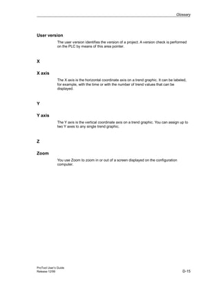 Glossary
ProTool User’s Guide
Release 12/99 D-15
User version
The user version identifies the version of a project. A version check is performed
on the PLC by means of this area pointer.
X
X axis
The X axis is the horizontal coordinate axis on a trend graphic. It can be labeled,
for example, with the time or with the number of trend values that can be
displayed.
Y
Y axis
The Y axis is the vertical coordinate axis on a trend graphic. You can assign up to
two Y axes to any single trend graphic.
Z
Zoom
You use Zoom to zoom in or out of a screen displayed on the configuration
computer.
 