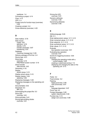 Index
ProTool User’s Guide
I-2 Release 12/99
typefaces 1-4
Converting a project 4-14
Copy 4-15
CPU C-1
Create icons for function keys (overview)
5-89
Creating a project 4-4
Cross-reference (overview) 4-20
D
Data mailbox 5-79
Data record
create 5-81
definition 5-76
identify 5-79
transfer (example) 5-87
transferring 5-81
Database
importing message text 5-59
Delivery package of ProTool 2-4
Device type 4-21
Direct keys
overview 5-18
PROFIBUS screen number 5-19
Direct transfer
data records 5-81
Discarding 4-18
Display
actual values 5-10
Display actual values 5-10
Display classes 5-54
selecting 5-56
Displaying messages 5-48
Displaying messages on the operating unit
5-45
Documentation B-6
Download 6-4
MPI 6-4
Downloading the project file 6-3
Drive LED
overview 5-91
Drive port/relay 5-41
Driving light-emitting diodes
overview 5-91
Driving the LED
overview 5-91
Dynamic attributes
overview 5-90
Dynamizing attributes
overview 5-90
E
Editing language 5-95
EM C-1
Enter alphanumeric values 5-11; 5-12
Enter numerical values 5-11; 5-12
Enter setpoints 5-11; 5-12
Enter symbolical values 5-11; 5-12
Enter values 5-11; 5-12
Evaluate
key operation (overview) 5-91
Evaluating key operation
overview 5-91
Events for triggering functions 5-64
Example
changing the operating mode with a
current display 5-69
creating a customized printout 7-4
displaying and changing the date on the
operating unit 5-73
F
Fields 5-2
Fixed window 5-2
Flashing
fields (overview) 5-90
LED (Overview) 5-91
Fonts
language dependent 5-97
Force Tag 6-5
Foreign languages 5-95
system requirements 5-94
Function key 5-14
assign icon (overview) 5-89
 
