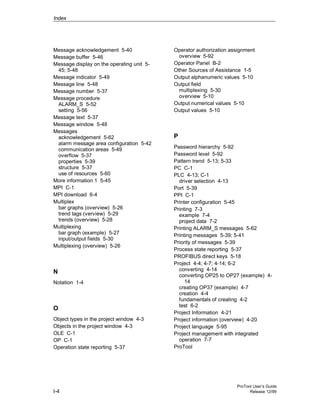Index
ProTool User’s Guide
I-4 Release 12/99
Message acknowledgement 5-40
Message buffer 5-46
Message display on the operating unit 5-
45; 5-48
Message indicator 5-49
Message line 5-48
Message number 5-37
Message procedure
ALARM_S 5-52
setting 5-56
Message text 5-37
Message window 5-48
Messages
acknowledgement 5-62
alarm message area configuration 5-42
communication areas 5-49
overflow 5-37
properties 5-39
structure 5-37
use of resources 5-60
More information 1 5-45
MPI C-1
MPI download 6-4
Multiplex
bar graphs (overview) 5-26
trend tags (verview) 5-29
trends (overview) 5-28
Multiplexing
bar graph (example) 5-27
input/output fields 5-30
Multiplexing (overview) 5-26
N
Notation 1-4
O
Object types in the project window 4-3
Objects in the project window 4-3
OLE C-1
OP C-1
Operation state reporting 5-37
Operator authorization assignment
overview 5-92
Operator Panel B-2
Other Sources of Assistance 1-5
Output alphanumeric values 5-10
Output field
multiplexing 5-30
overview 5-10
Output numerical values 5-10
Output values 5-10
P
Password hierarchy 5-92
Password level 5-92
Pattern trend 5-13; 5-33
PC C-1
PLC 4-13; C-1
driver selection 4-13
Port 5-39
PPI C-1
Printer configuration 5-45
Printing 7-3
example 7-4
project data 7-2
Printing ALARM_S messages 5-62
Printing messages 5-39; 5-41
Priority of messages 5-39
Process state reporting 5-37
PROFIBUS direct keys 5-18
Project 4-4; 4-7; 4-14; 6-2
converting 4-14
converting OP25 to OP27 (example) 4-
14
creating OP37 (example) 4-7
creation 4-4
fundamentals of creating 4-2
test 6-2
Project Information 4-21
Project information (overview) 4-20
Project language 5-95
Project management with integrated
operation 7-7
ProTool
 