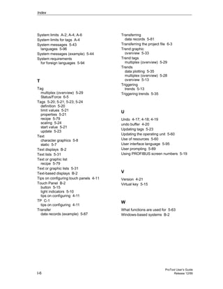 Index
ProTool User’s Guide
I-6 Release 12/99
System limits A-2; A-4; A-6
System limits for tags A-4
System messages 5-43
languages 5-96
System messages (example) 5-44
System requirements
for foreign languages 5-94
T
Tag
multiplex (overview) 5-29
Status/Force 6-5
Tags 5-20; 5-21; 5-23; 5-24
definition 5-20
limit values 5-21
properties 5-21
recipe 5-79
scaling 5-24
start value 5-21
update 5-23
Text
character graphics 5-8
static 5-7
Text displays B-2
Text lists 5-31
Text or graphic list
recipe 5-79
Text or graphic lists 5-31
Text-based displays B-2
Tips on configuring touch panels 4-11
Touch Panel B-2
button 5-15
light indicators 5-10
tips on configuring 4-11
TP C-1
tips on configuring 4-11
Transfer
data records (example) 5-87
Transferring
data records 5-81
Transferring the project file 6-3
Trend graphic
overview 5-33
Trend tags
multiplex (overview) 5-29
Trends
data plotting 5-35
multiplex (overview) 5-28
overview 5-13
Triggering
trends 5-13
Triggering trends 5-35
U
Undo 4-17; 4-18; 4-19
undo buffer 4-20
Updating tags 5-23
Updating the operating unit 5-60
Use of resources 5-60
User interface language 5-95
User prompting 5-89
Using PROFIBUS screen numbers 5-19
V
Version 4-21
Virtual key 5-15
W
What functions are used for 5-63
Windows-based systems B-2
 